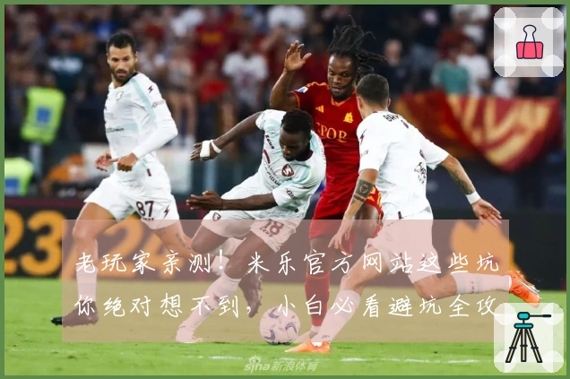 老玩家亲测！米乐官方网站这些坑你绝对想不到，小白必看避坑全攻略