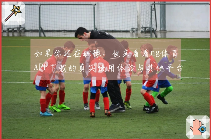 如果你还在犹豫，快来看看ng体育APP下载的真实使用体验与其他平台的对比吧！