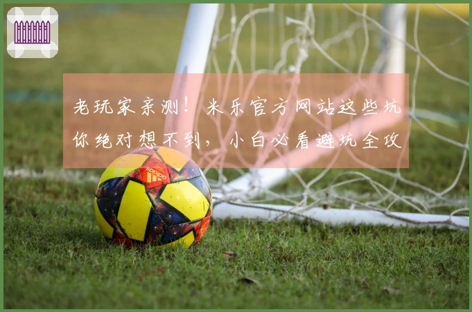 老玩家亲测！米乐官方网站这些坑你绝对想不到，小白必看避坑全攻略
